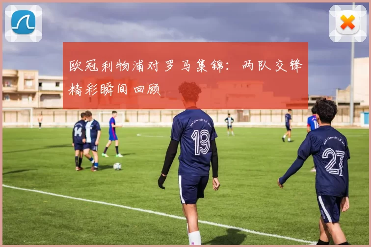 欧冠利物浦对罗马集锦:两队交锋精彩瞬间回顾