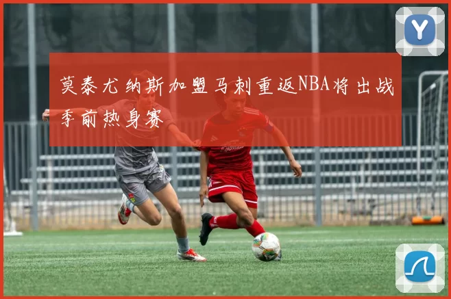 莫泰尤纳斯加盟马刺重返NBA将出战季前热身赛