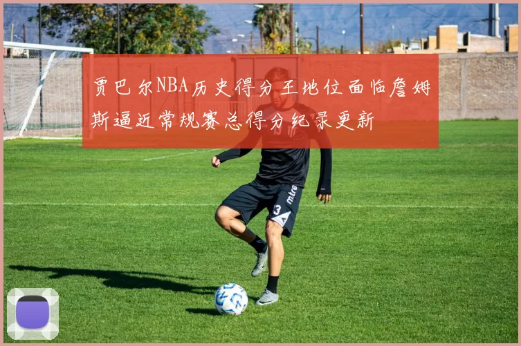 贾巴尔NBA历史得分王地位面临詹姆斯逼近常规赛总得分纪录更新