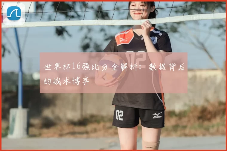 世界杯16强比分全解析：数据背后的战术博弈