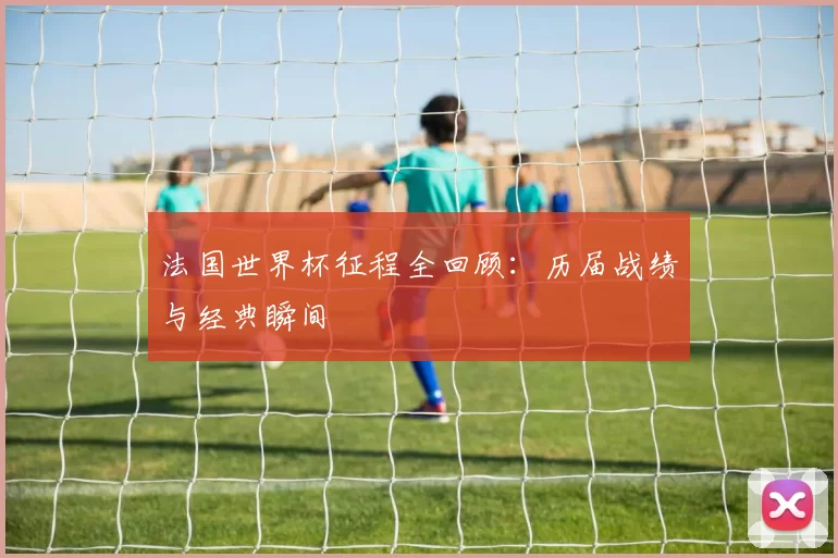 法国世界杯征程全回顾：历届战绩与经典瞬间
