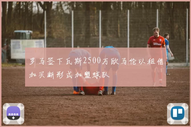 罗马签下瓦斯2500万欧马伦以租借加买断形式加盟球队
