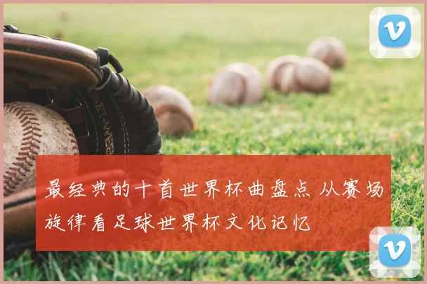 最经典的十首世界杯曲盘点 从赛场旋律看足球世界杯文化记忆