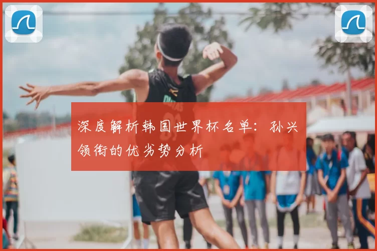深度解析韩国世界杯名单:孙兴慜领衔的优劣势分析