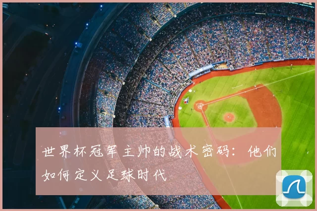 世界杯冠军主帅的战术密码：他们如何定义足球时代