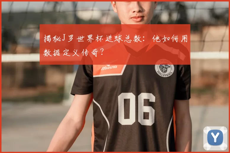 揭秘J罗世界杯进球总数：他如何用数据定义传奇？