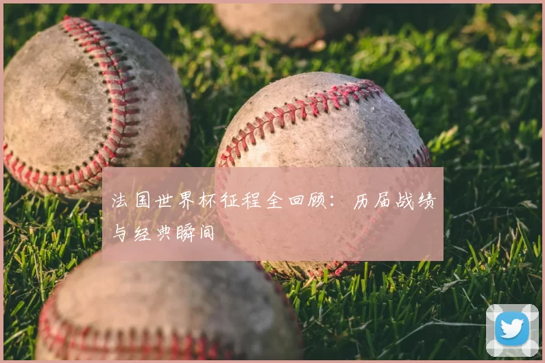 法国世界杯征程全回顾:历届战绩与经典瞬间