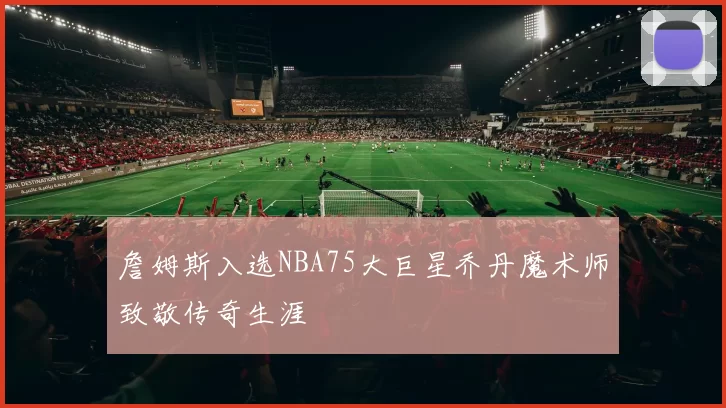 詹姆斯入选NBA75大巨星乔丹魔术师致敬传奇生涯