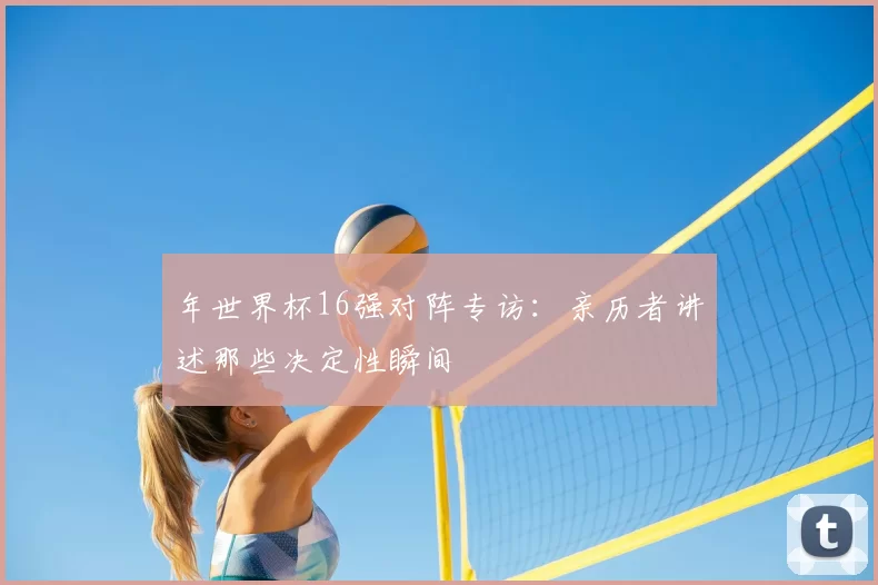 年世界杯16强对阵专访：亲历者讲述那些决定性瞬间