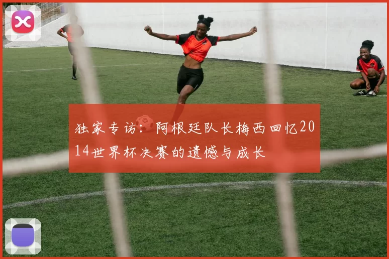 独家专访:阿根廷队长梅西回忆2014世界杯决赛的遗憾与成长