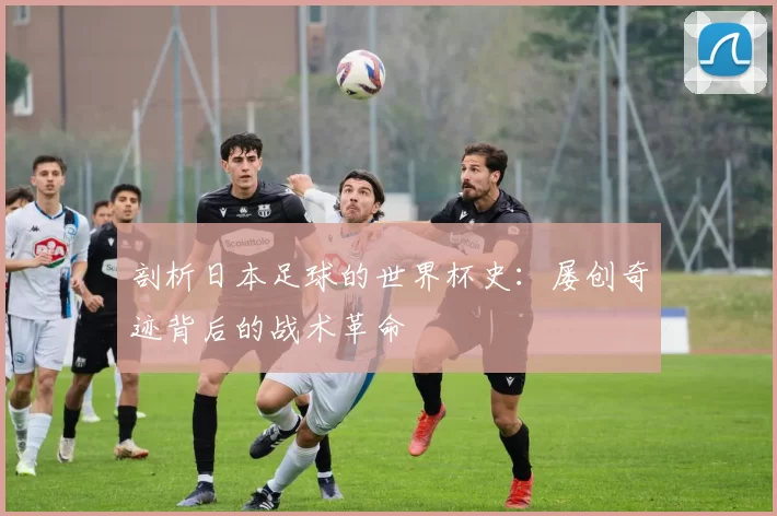 剖析日本足球的世界杯史:屡创奇迹背后的战术革命