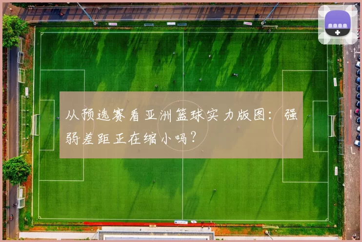 从预选赛看亚洲篮球实力版图:强弱差距正在缩小吗?