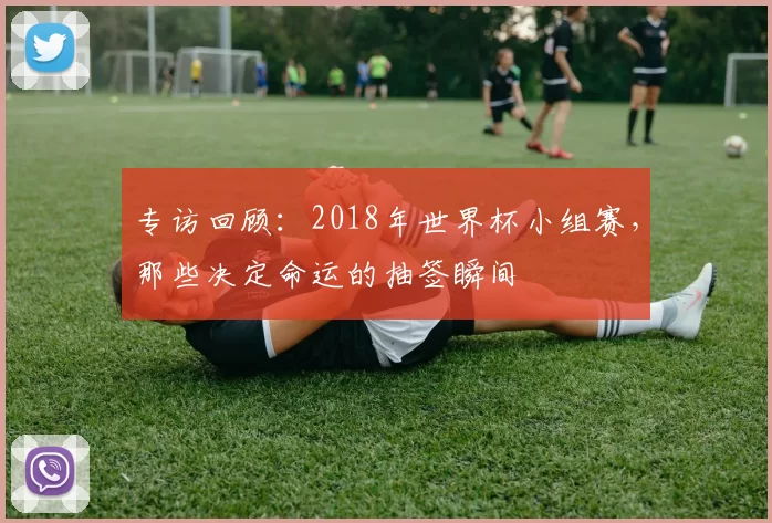 专访回顾:2018年世界杯小组赛,那些决定命运的抽签瞬间