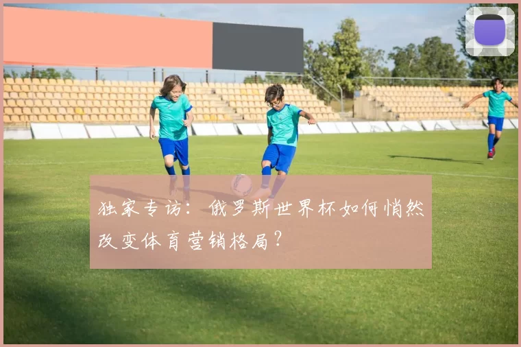独家专访:俄罗斯世界杯如何悄然改变体育营销格局?