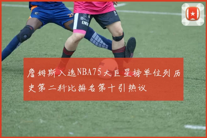 詹姆斯入选NBA75大巨星榜单位列历史第二科比排名第十引热议