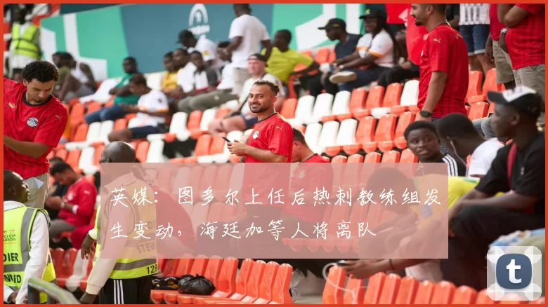 英媒:图多尔上任后热刺教练组发生变动,海廷加等人将离队