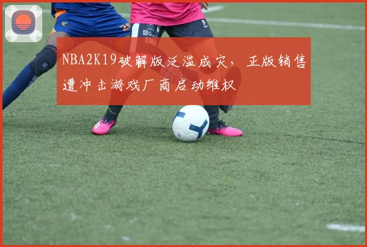 NBA2K19破解版泛滥成灾，正版销售遭冲击游戏厂商启动维权