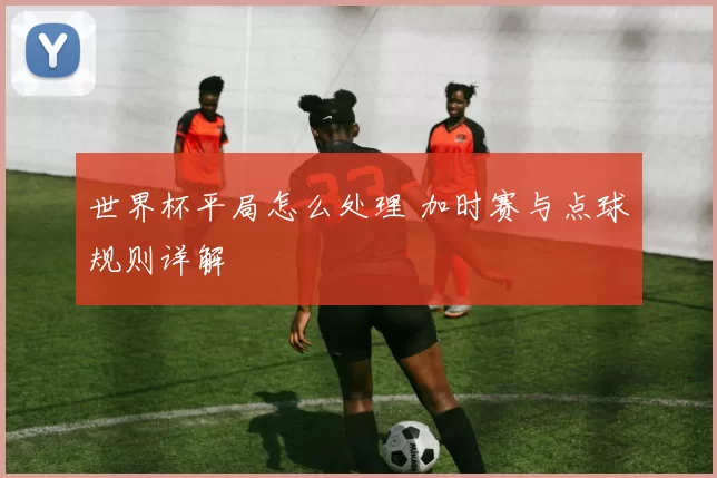 世界杯平局怎么处理 加时赛与点球规则详解