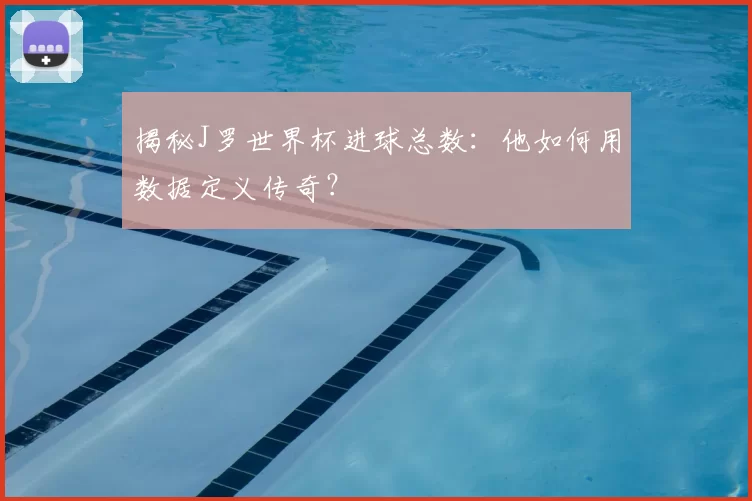 揭秘J罗世界杯进球总数：他如何用数据定义传奇？