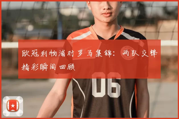 欧冠利物浦对罗马集锦：两队交锋精彩瞬间回顾