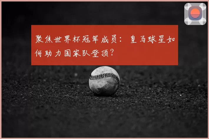 聚焦世界杯冠军成员:皇马球星如何助力国家队登顶?