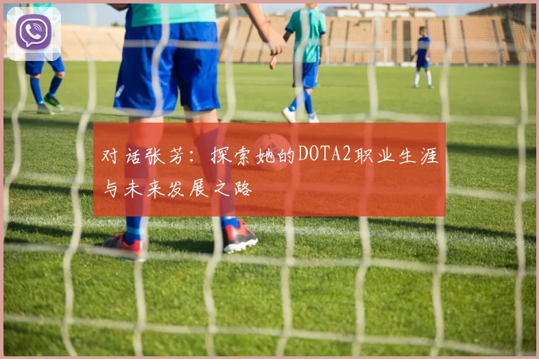 对话张芳：探索她的DOTA2职业生涯与未来发展之路