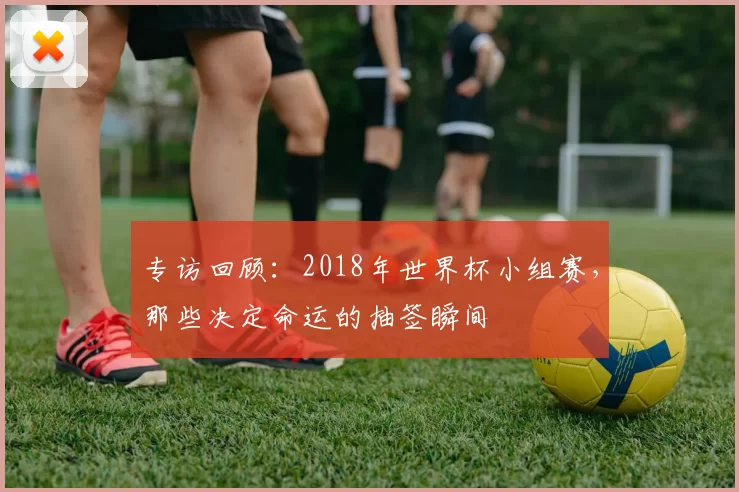 专访回顾：2018年世界杯小组赛，那些决定命运的抽签瞬间