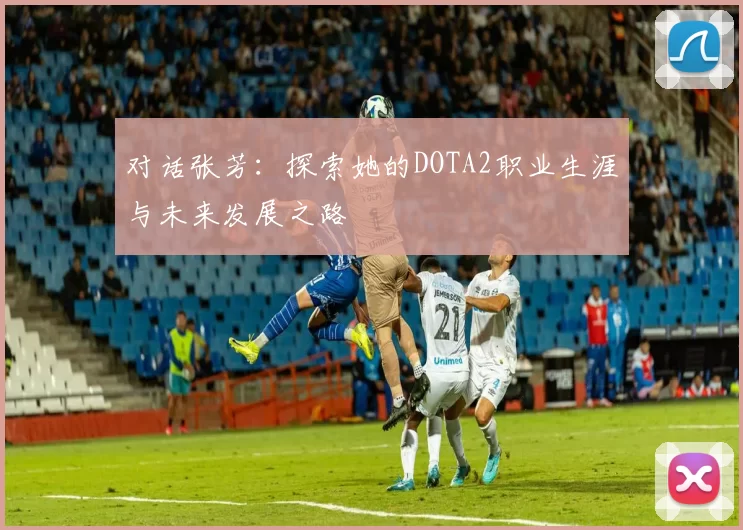 对话张芳：探索她的DOTA2职业生涯与未来发展之路