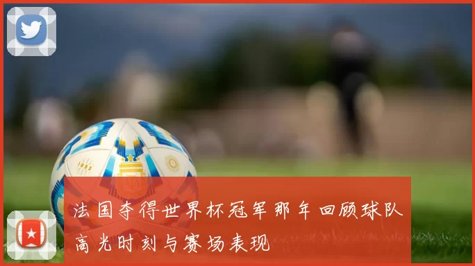 法国夺得世界杯冠军那年回顾球队高光时刻与赛场表现