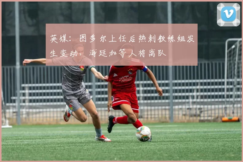 英媒:图多尔上任后热刺教练组发生变动,海廷加等人将离队