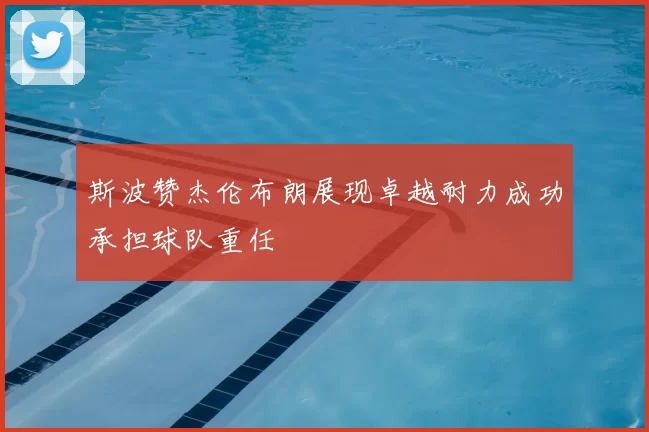 斯波赞杰伦布朗展现卓越耐力成功承担球队重任
