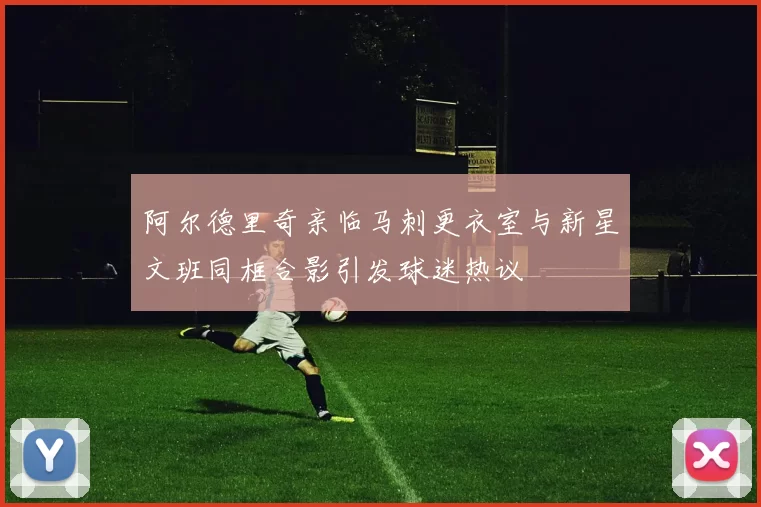 阿尔德里奇亲临马刺更衣室与新星文班同框合影引发球迷热议