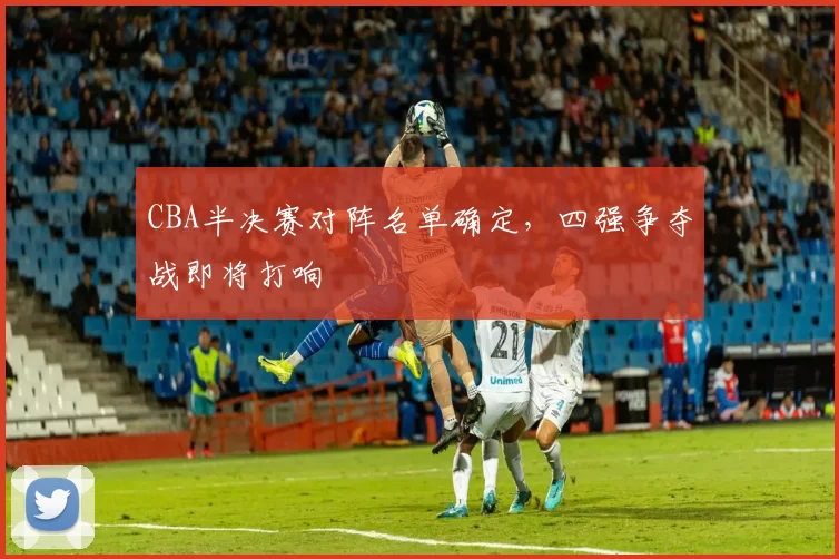 CBA半决赛对阵名单确定，四强争夺战即将打响