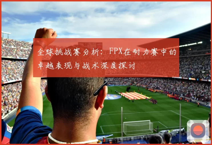全球挑战赛分析:FPX在耐力赛中的卓越表现与战术深度探讨