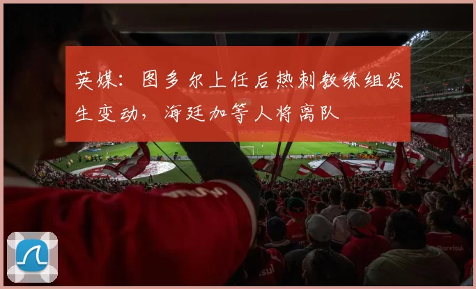 英媒:图多尔上任后热刺教练组发生变动,海廷加等人将离队