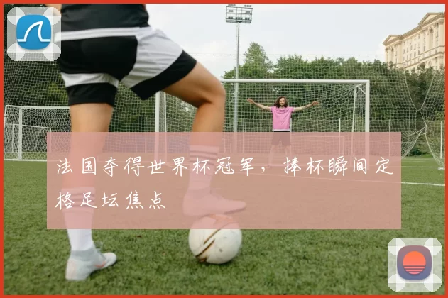法国夺得世界杯冠军，捧杯瞬间定格足坛焦点