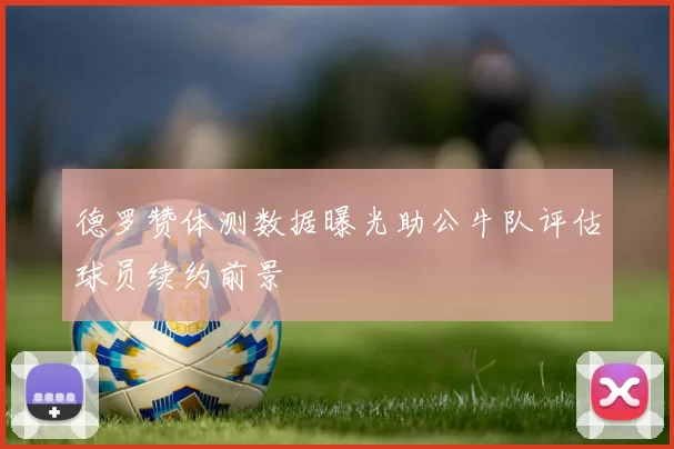 德罗赞体测数据曝光助公牛队评估球员续约前景