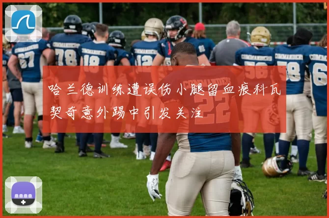 哈兰德训练遭误伤小腿留血痕科瓦契奇意外踢中引发关注