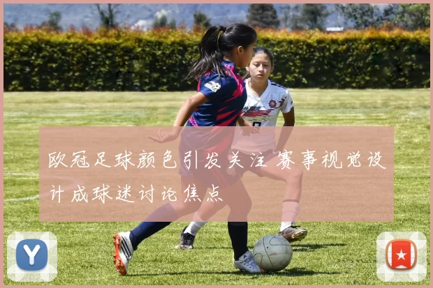 欧冠足球颜色引发关注 赛事视觉设计成球迷讨论焦点