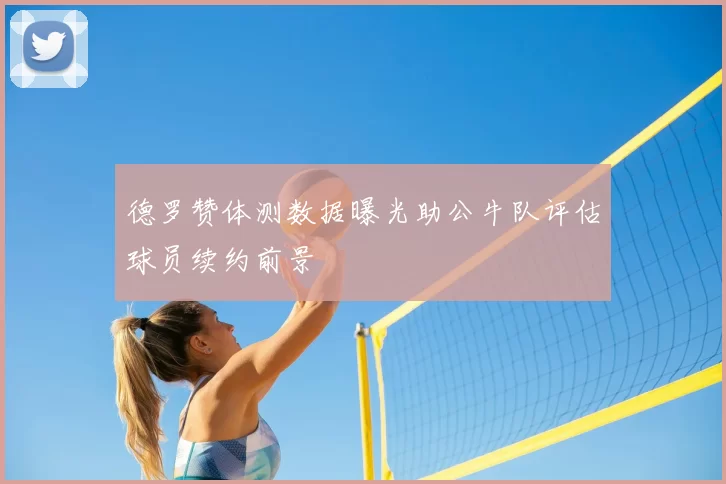德罗赞体测数据曝光助公牛队评估球员续约前景