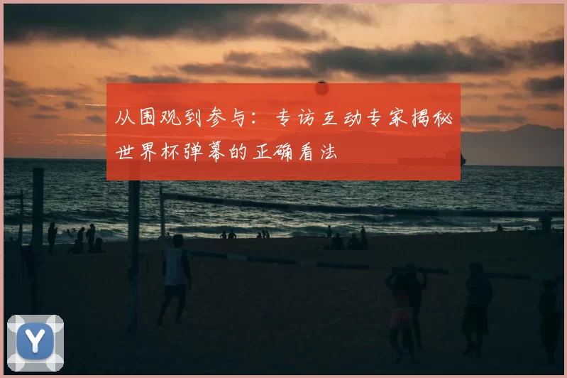 从围观到参与:专访互动专家揭秘世界杯弹幕的正确看法