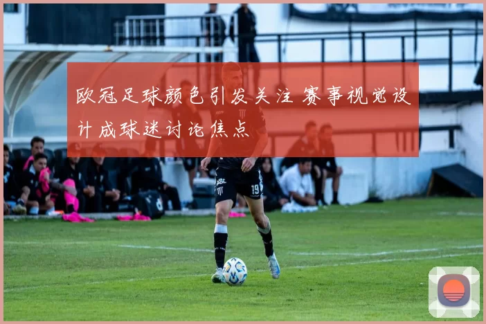 欧冠足球颜色引发关注 赛事视觉设计成球迷讨论焦点