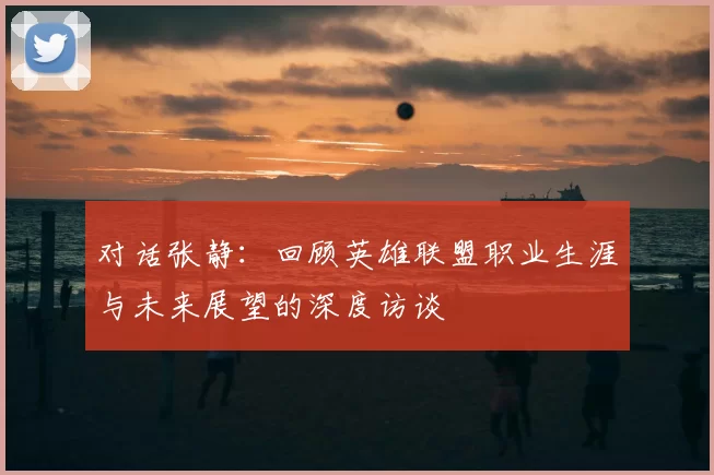 对话张静:回顾英雄联盟职业生涯与未来展望的深度访谈
