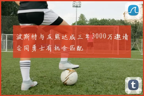 波斯特与灰熊达成三年3000万邀请合同勇士有机会匹配