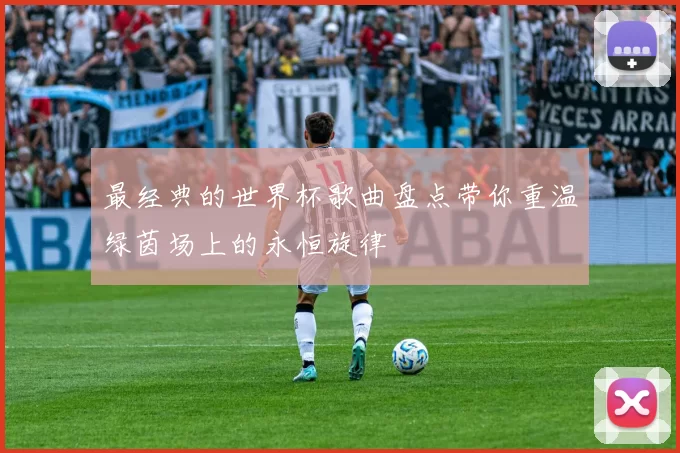 最经典的世界杯歌曲盘点带你重温绿茵场上的永恒旋律