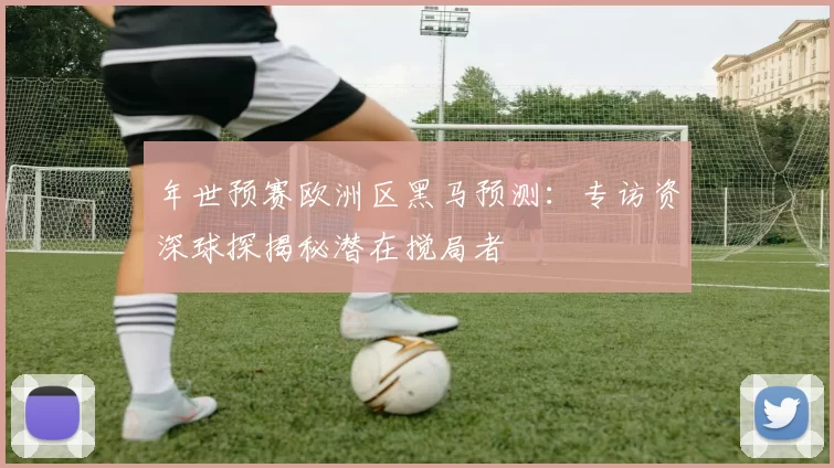 年世预赛欧洲区黑马预测：专访资深球探揭秘潜在搅局者