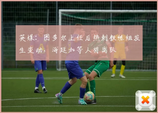 英媒:图多尔上任后热刺教练组发生变动,海廷加等人将离队