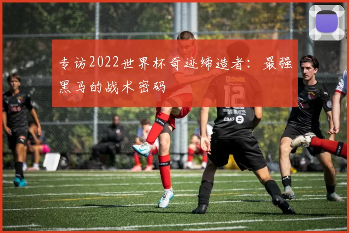 专访2022世界杯奇迹缔造者:最强黑马的战术密码