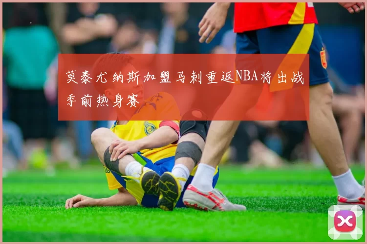 莫泰尤纳斯加盟马刺重返NBA将出战季前热身赛