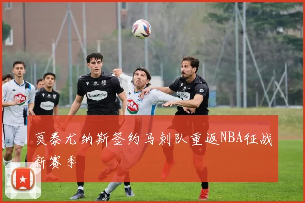 莫泰尤纳斯签约马刺队重返NBA征战新赛季